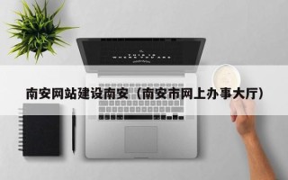 平湖南安网站建设南安（南安市网上办事大厅）
