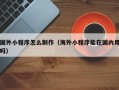 平湖国外小程序怎么制作（海外小程序能在国内用吗）