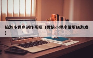 平湖旅游小程序制作蛋糕（微信小程序做蛋糕游戏）